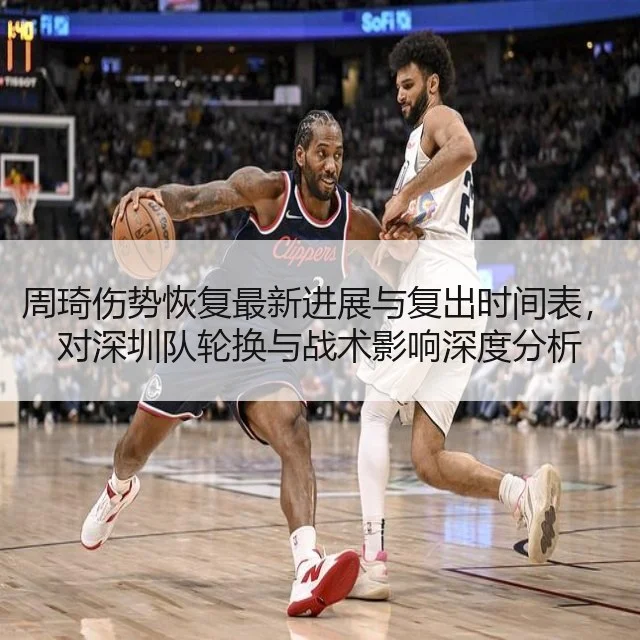 周琦伤势恢复最新进展与复出时间表，对深圳队轮换与战术影响深度分析